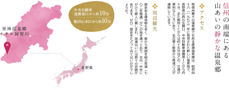 信州の南端にある山あいの静かな温泉郷 アクセス 南信州最大の温泉郷でもある昼神温泉郷は、昭和四十八（一九七三）年に発見された新しい温泉地で、長野県の西の玄関口、中央自動車道園原ICから約十分、また飯田ICからは約十五分ほどの、交通が便利なところにあり、名古屋と新宿から高速バスが連絡しています。 周辺観光 歴史ある建造物も多く、都から東国を結ぶ官道（七〇二年開通）がこの地を通っており、古代・中世にかけて都人に親しまれ、街道沿いには数々の史跡があります。ぜひ、歴史をたどってみてはいかがでしょうか。長野県 昼神温泉郷 ホテル阿智川 中央自動車 道園原ICから約10分 飯田山本ICから約10分