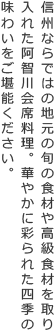 信州ならではの地元の旬の食材や高級食材を取り入れた阿智川会席料理。華やかに彩られた四季の味わいをご堪能ください。